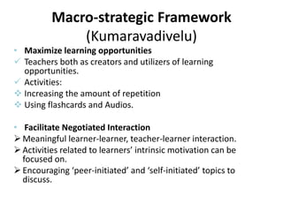 Macro-strategic Framework
(Kumaravadivelu)
• Maximize learning opportunities
 Teachers both as creators and utilizers of learning
opportunities.
 Activities:
 Increasing the amount of repetition
 Using flashcards and Audios.
• Facilitate Negotiated Interaction
Meaningful learner-learner, teacher-learner interaction.
Activities related to learners’ intrinsic motivation can be
focused on.
Encouraging ‘peer-initiated’ and ‘self-initiated’ topics to
discuss.
 
