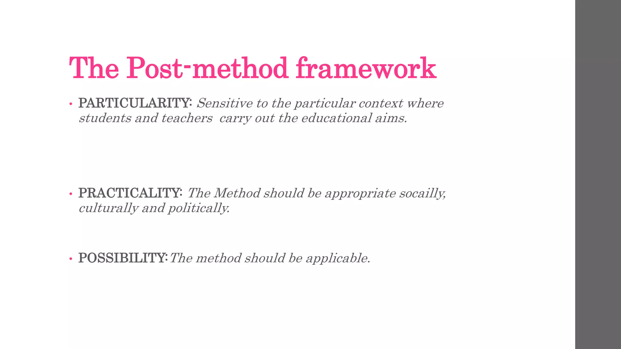 The Post-method framework 
• PARTICULARITY: Sensitive to the particular context where 
students and teachers carry out the educational aims. 
• PRACTICALITY: The Method should be appropriate socailly, 
culturally and politically. 
• POSSIBILITY:The method should be applicable. 
 