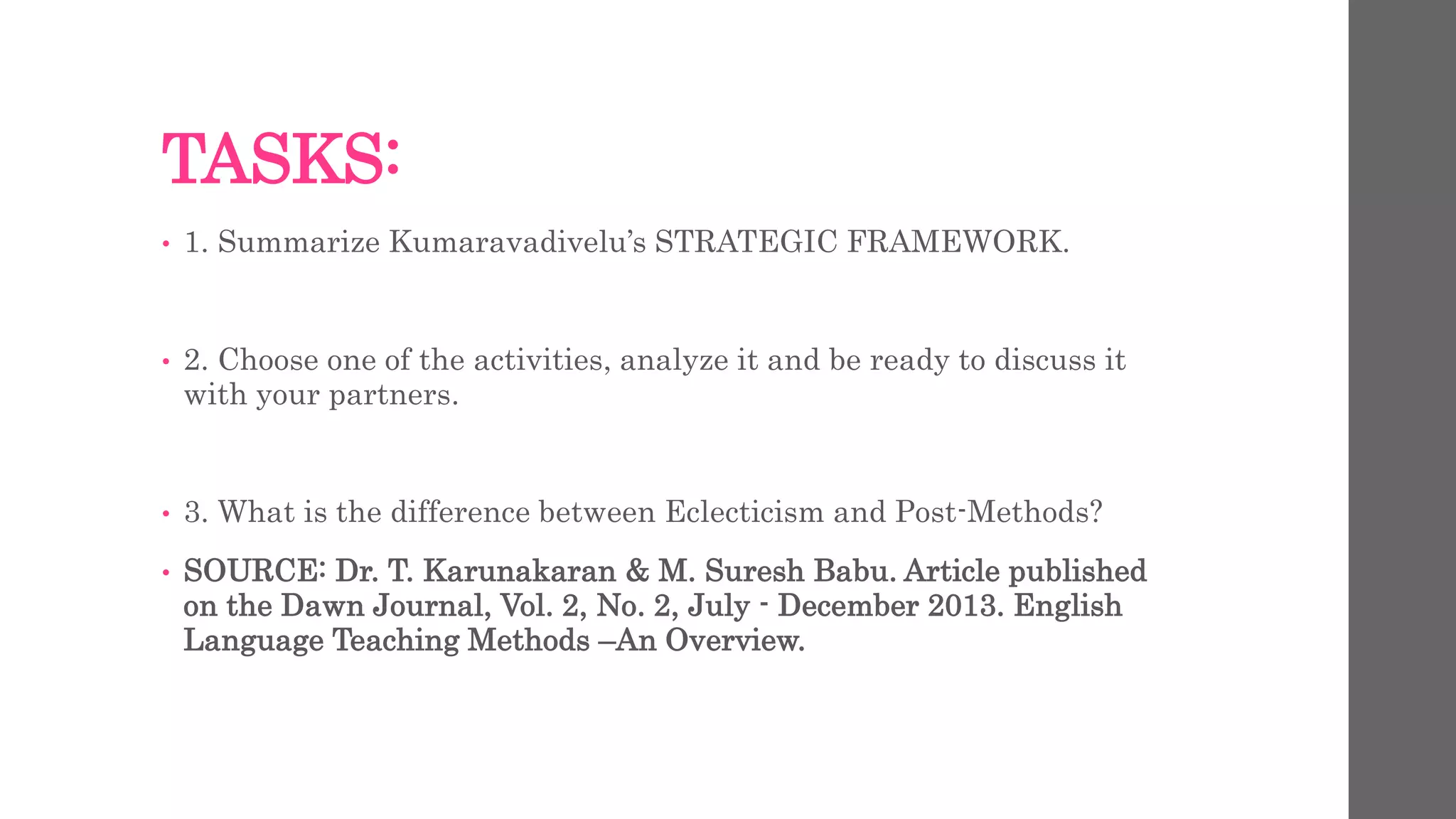 TASKS: 
• 1. Summarize Kumaravadivelu’s STRATEGIC FRAMEWORK. 
• 2. Choose one of the activities, analyze it and be ready to discuss it 
with your partners. 
• 3. What is the difference between Eclecticism and Post-Methods? 
• SOURCE: Dr. T. Karunakaran & M. Suresh Babu. Article published 
on the Dawn Journal, Vol. 2, No. 2, July - December 2013. English 
Language Teaching Methods –An Overview. 
