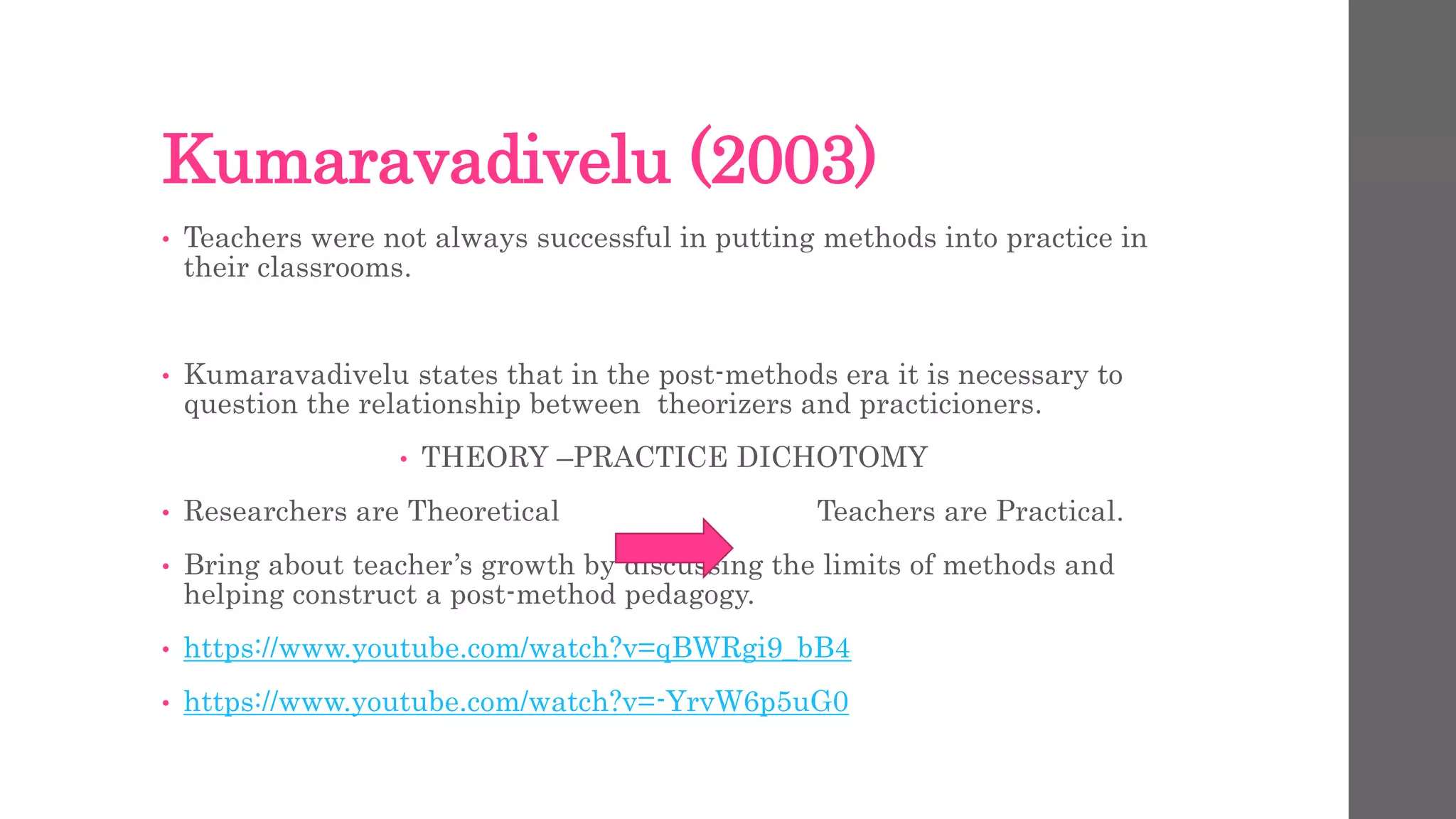 Kumaravadivelu (2003) 
• Teachers were not always successful in putting methods into practice in 
their classrooms. 
• Kumaravadivelu states that in the post-methods era it is necessary to 
question the relationship between theorizers and practicioners. 
• THEORY –PRACTICE DICHOTOMY 
• Researchers are Theoretical Teachers are Practical. 
• Bring about teacher’s growth by discussing the limits of methods and 
helping construct a post-method pedagogy. 
• https://www.youtube.com/watch?v=qBWRgi9_bB4 
• https://www.youtube.com/watch?v=-YrvW6p5uG0 
 
