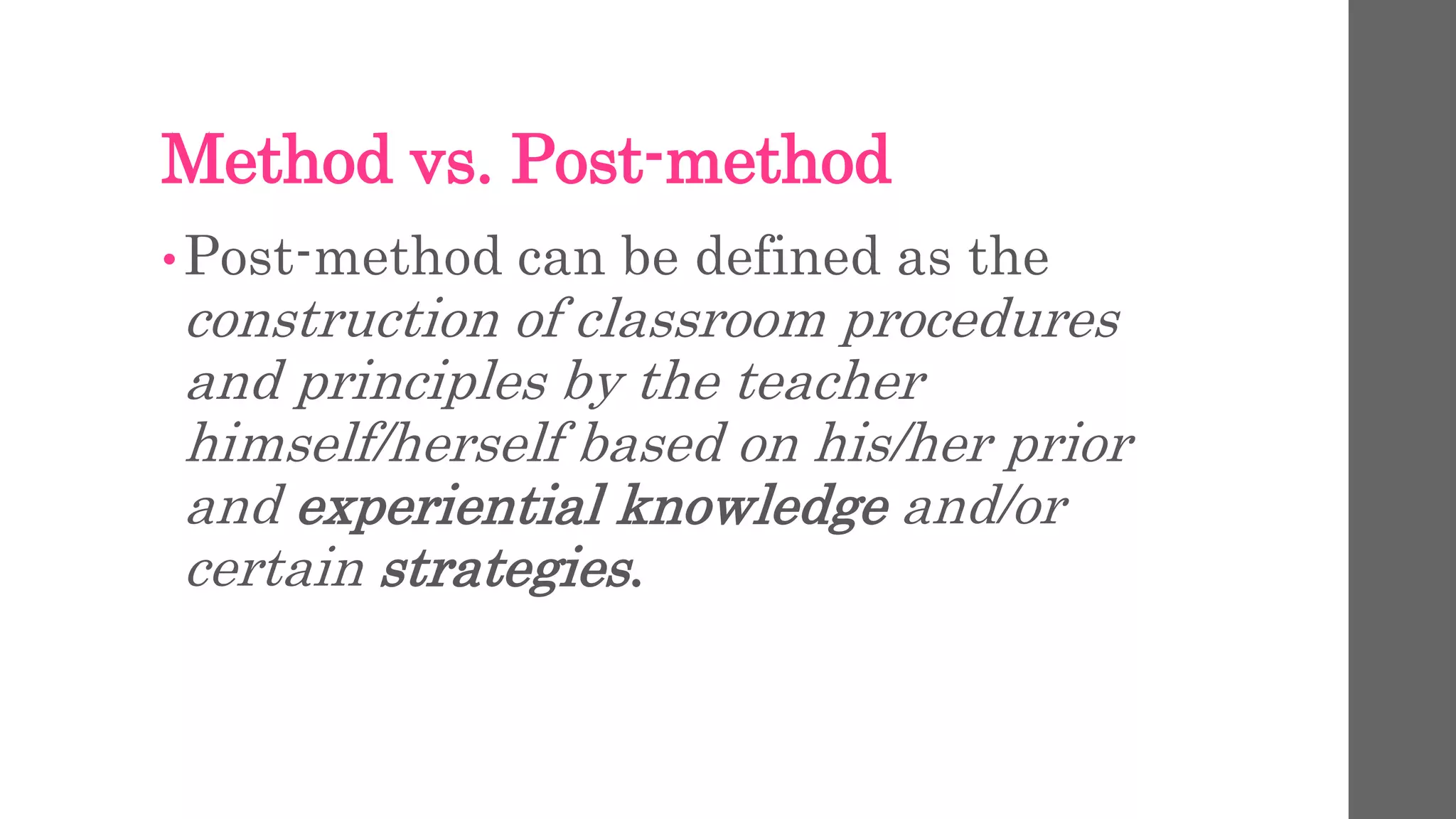 Method vs. Post-method 
•Post-method can be defined as the 
construction of classroom procedures 
and principles by the teacher 
himself/herself based on his/her prior 
and experiential knowledge and/or 
certain strategies. 
 