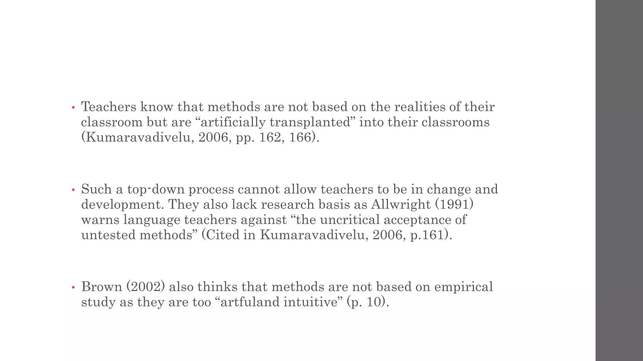 • Teachers know that methods are not based on the realities of their 
classroom but are “artificially transplanted” into their classrooms 
(Kumaravadivelu, 2006, pp. 162, 166). 
• Such a top-down process cannot allow teachers to be in change and 
development. They also lack research basis as Allwright (1991) 
warns language teachers against “the uncritical acceptance of 
untested methods” (Cited in Kumaravadivelu, 2006, p.161). 
• Brown (2002) also thinks that methods are not based on empirical 
study as they are too “artfuland intuitive” (p. 10). 
 