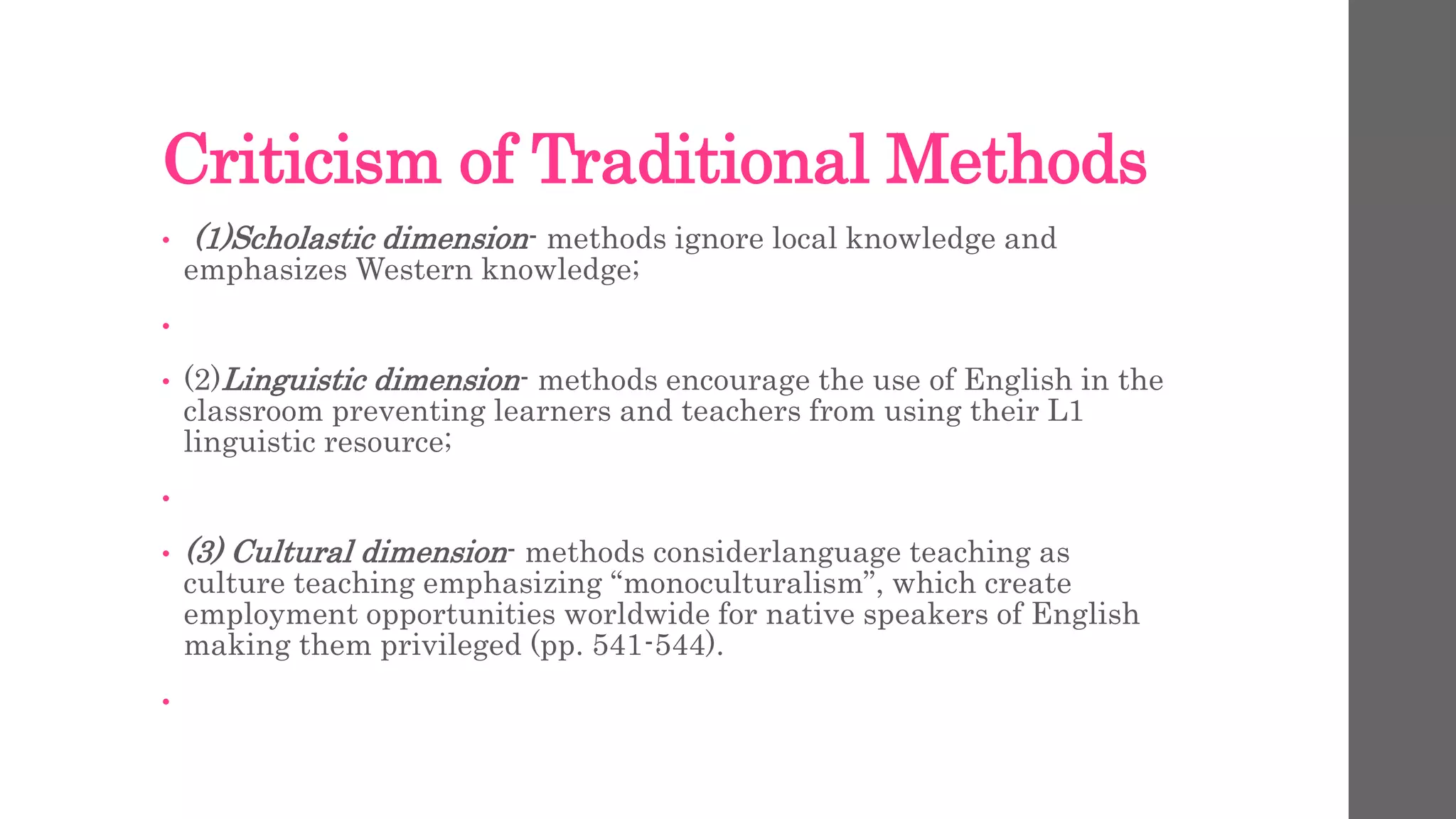 Criticism of Traditional Methods 
• (1)Scholastic dimension- methods ignore local knowledge and 
emphasizes Western knowledge; 
• 
• (2)Linguistic dimension- methods encourage the use of English in the 
classroom preventing learners and teachers from using their L1 
linguistic resource; 
• 
• (3) Cultural dimension- methods considerlanguage teaching as 
culture teaching emphasizing “monoculturalism”, which create 
employment opportunities worldwide for native speakers of English 
making them privileged (pp. 541-544). 
• 
 