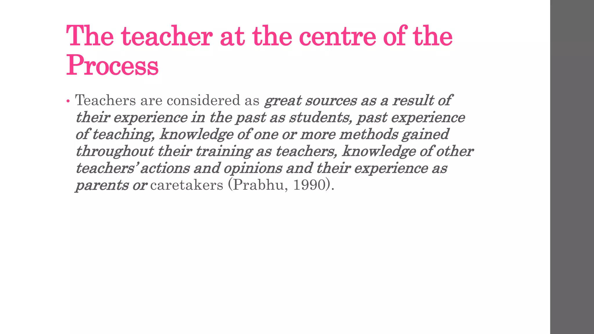 The teacher at the centre of the 
Process 
• Teachers are considered as great sources as a result of 
their experience in the past as students, past experience 
of teaching, knowledge of one or more methods gained 
throughout their training as teachers, knowledge of other 
teachers’ actions and opinions and their experience as 
parents or caretakers (Prabhu, 1990). 
 
