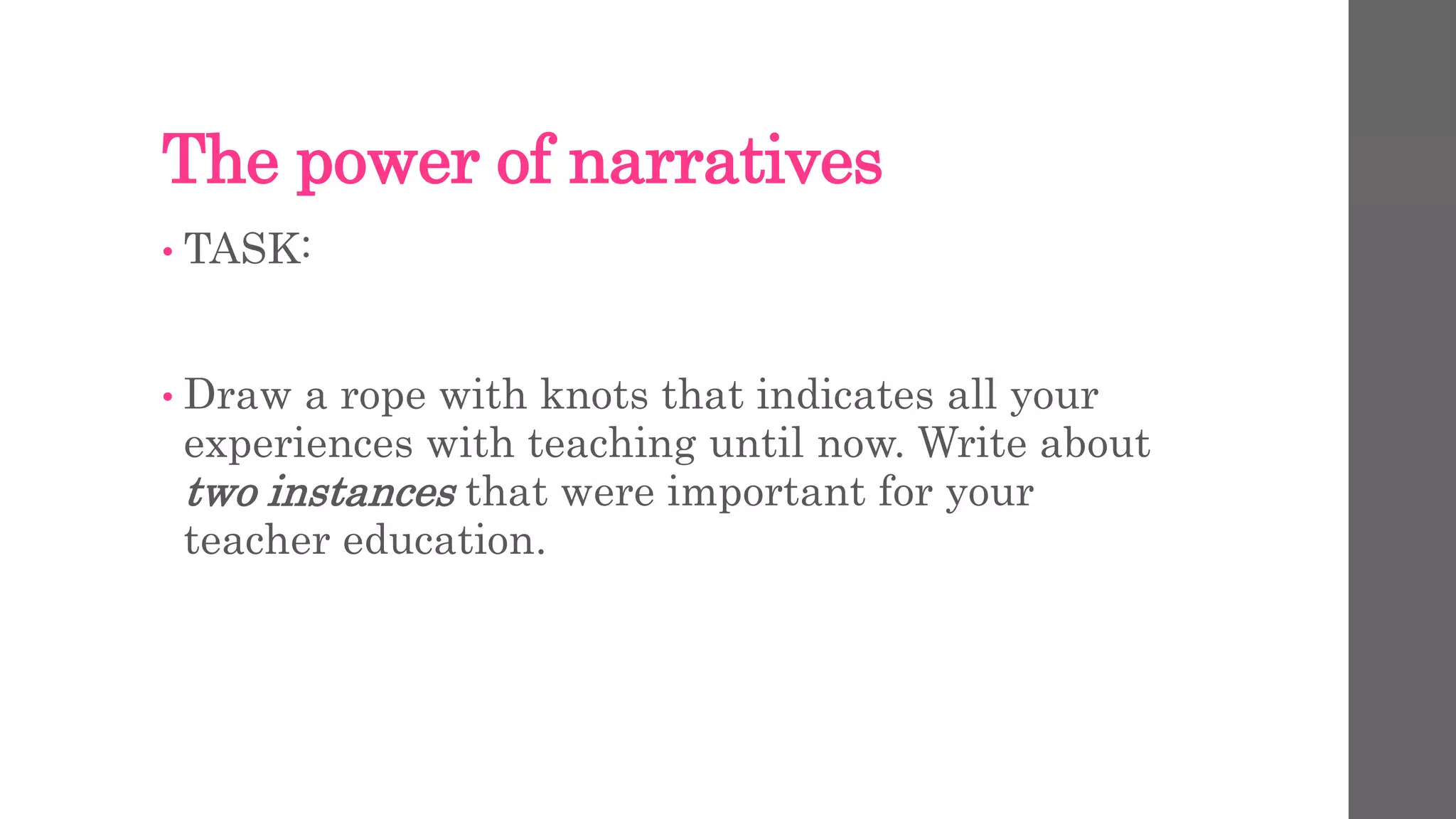 The power of narratives 
• TASK: 
• Draw a rope with knots that indicates all your 
experiences with teaching until now. Write about 
two instances that were important for your 
teacher education. 
 