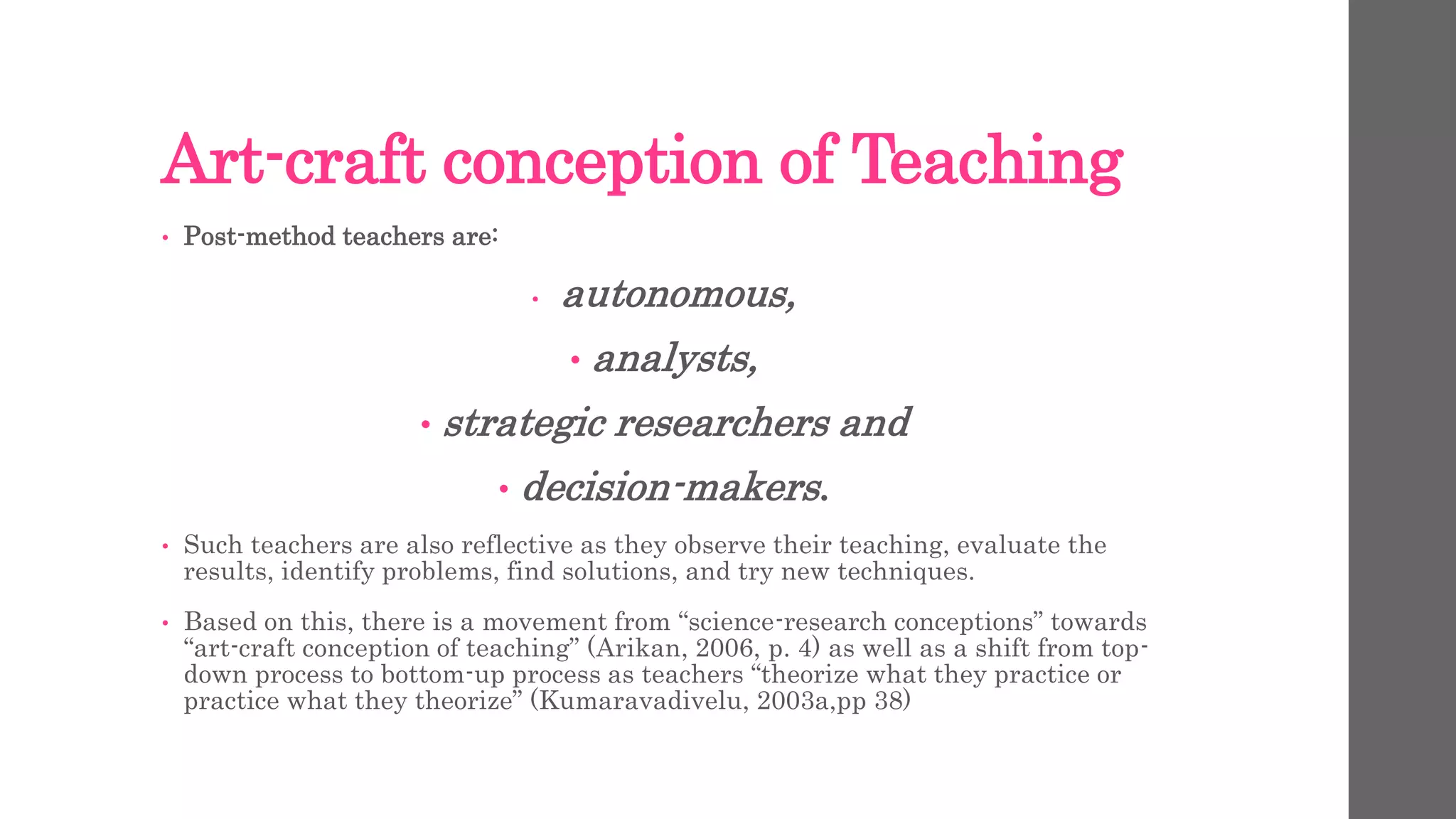 Art-craft conception of Teaching 
• Post-method teachers are: 
• autonomous, 
• analysts, 
• strategic researchers and 
• decision-makers. 
• Such teachers are also reflective as they observe their teaching, evaluate the 
results, identify problems, find solutions, and try new techniques. 
• Based on this, there is a movement from “science-research conceptions” towards 
“art-craft conception of teaching” (Arikan, 2006, p. 4) as well as a shift from top-down 
process to bottom-up process as teachers “theorize what they practice or 
practice what they theorize” (Kumaravadivelu, 2003a,pp 38) 
 