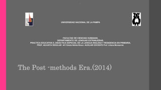 . 
UNIVERSIDAD NACIONAL DE LA PAMPA 
FACULTAD DE CIENCIAS HUMANAS, 
DEPARTAMENTO DE LENGUAS EXTRANJERAS. 
PRACTICA EDUCATIVA II, DIDACTICA ESPECIAL DE LA LENGUA INGLESA Y RESIDENCIA EN PRIMARIA. 
PROF. ADJUNTA REGULAR A/C Estela Nélida Braun. AUXILIAR DOCENTE Prof. Liliana Monserrat. 
The Post -methods Era.(2014) 
 