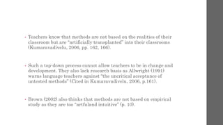 • Teachers know that methods are not based on the realities of their 
classroom but are “artificially transplanted” into their classrooms 
(Kumaravadivelu, 2006, pp. 162, 166). 
• Such a top-down process cannot allow teachers to be in change and 
development. They also lack research basis as Allwright (1991) 
warns language teachers against “the uncritical acceptance of 
untested methods” (Cited in Kumaravadivelu, 2006, p.161). 
• Brown (2002) also thinks that methods are not based on empirical 
study as they are too “artfuland intuitive” (p. 10). 
 