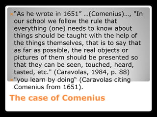 The case of Comenius
“As he wrote in 1651” …(Comenius)…, "In
our school we follow the rule that
everything (one) needs to know about
things should be taught with the help of
the things themselves, that is to say that
as far as possible, the real objects or
pictures of them should be presented so
that they can be seen, touched, heard,
tasted, etc." (Caravolas, 1984, p. 88)
"you learn by doing“ (Caravolas citing
Comenius from 1651).
 