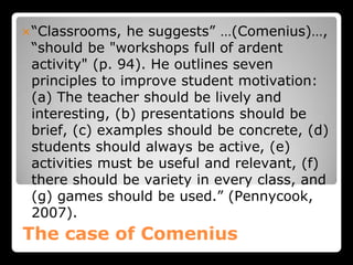 The case of Comenius
“Classrooms, he suggests” …(Comenius)…,
“should be "workshops full of ardent
activity" (p. 94). He outlines seven
principles to improve student motivation:
(a) The teacher should be lively and
interesting, (b) presentations should be
brief, (c) examples should be concrete, (d)
students should always be active, (e)
activities must be useful and relevant, (f)
there should be variety in every class, and
(g) games should be used.” (Pennycook,
2007).
 