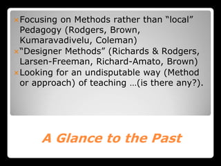 A Glance to the Past
Focusing on Methods rather than “local”
Pedagogy (Rodgers, Brown,
Kumaravadivelu, Coleman)
“Designer Methods” (Richards & Rodgers,
Larsen-Freeman, Richard-Amato, Brown)
Looking for an undisputable way (Method
or approach) of teaching …(is there any?).
 
