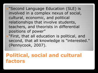 Political, social and cultural
factors
“Second Language Education (SLE) is
involved in a complex nexus of social,
cultural, economic, and political
relationships that involve students,
teachers, and theorists in differential
positions of power”
“First, that all education is political, and
second, that all knowledge is "interested."
(Pennycook, 2007).
 