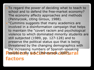 Political, social and cultural
factors
 To regard the power of deciding what to teach to
school and to defend the free-market economy?
The economy affects approaches and methods
(Pennycook, citing Giroux, 1988).
 “Cummins suggests that many academics are
involved in a disinformation campaign that helps
to maintain the "covert racism and psychological
violence to which dominated minority students are
still subjected (1989, pp. 127-128) and to
preserve the political status quo that is being
threatened by the changing demographics with
the increasing numbers of Spanish-speaking
people in the U.S.” (Pennycook, 2007).
 