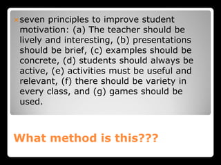 What method is this???
seven principles to improve student
motivation: (a) The teacher should be
lively and interesting, (b) presentations
should be brief, (c) examples should be
concrete, (d) students should always be
active, (e) activities must be useful and
relevant, (f) there should be variety in
every class, and (g) games should be
used.
 
