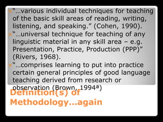 Definition(s) of
Methodology…again
“…various individual techniques for teaching
of the basic skill areas of reading, writing,
listening, and speaking.” (Cohen, 1990).
“…universal technique for teaching of any
linguistic material in any skill area – e.g.
Presentation, Practice, Production (PPP)”
(Rivers, 1968).
“…comprises learning to put into practice
certain general principles of good language
teaching derived from research or
observation (Brown, 1994ª)
 