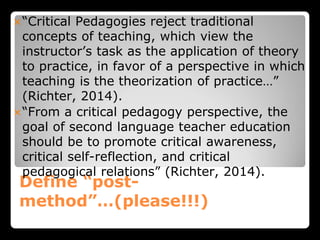 Define “post-
method”…(please!!!)
“Critical Pedagogies reject traditional
concepts of teaching, which view the
instructor’s task as the application of theory
to practice, in favor of a perspective in which
teaching is the theorization of practice…”
(Richter, 2014).
“From a critical pedagogy perspective, the
goal of second language teacher education
should be to promote critical awareness,
critical self-reflection, and critical
pedagogical relations” (Richter, 2014).
 