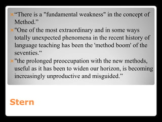 Stern
“There is a "fundamental weakness" in the concept of
Method.”
"One of the most extraordinary and in some ways
totally unexpected phenomena in the recent history of
language teaching has been the 'method boom' of the
seventies.“
"the prolonged preoccupation with the new methods,
useful as it has been to widen our horizon, is becoming
increasingly unproductive and misguided.”
 