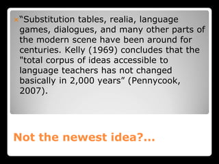 Not the newest idea?...
“Substitution tables, realia, language
games, dialogues, and many other parts of
the modern scene have been around for
centuries. Kelly (1969) concludes that the
"total corpus of ideas accessible to
language teachers has not changed
basically in 2,000 years” (Pennycook,
2007).
 