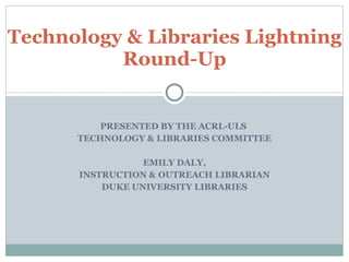 PRESENTED BY THE ACRL-ULS  TECHNOLOGY & LIBRARIES COMMITTEE EMILY DALY, INSTRUCTION & OUTREACH LIBRARIAN DUKE UNIVERSITY LIBRARIES Technology & Libraries Lightning Round-Up 
