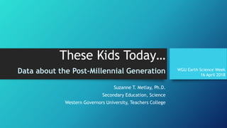 These Kids Today…
Data about the Post-Millennial Generation
Suzanne T. Metlay, Ph.D.
Secondary Education, Science
Western Governors University, Teachers College
WGU Earth Science Week
16 April 2018
 