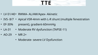 TTE
• LV-51/40
• IVS- 8/7
• EF-30%
• LA-31
• AO-29
• RWMA- AL/AW/Apex- Akinetic
• Apical VSR-4mm with L-R shunt (multiple fenestration
present), gradient-60mmHg
• Moderate RV dysfunction (TAPSE-11)
• MR 2+
• Moderate- severe LV Dysfunction
 
