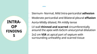 o Sternum- Normal, Mild Intra-pericardial adhesion
o Moderate pericardial and Bilateral pleural effusion
o Aorta-Mildly dilated, PA mildly tense
o LV wall thinned and scarred circumferentially
around the apex with 6x5cm aneurysmal dilatation
o 2x2 cm VSR at apical part of septum with
surrounding unhealthy and scarred tissue
INTRA-
OP
FINDING
S
 