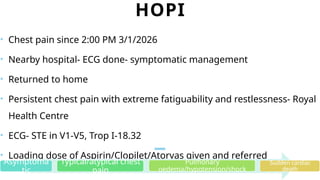 HOPI
• Chest pain since 2:00 PM 3/1/2026
• Nearby hospital- ECG done- symptomatic management
• Returned to home
• Persistent chest pain with extreme fatiguability and restlessness- Royal
Health Centre
• ECG- STE in V1-V5, Trop I-18.32
• Loading dose of Aspirin/Clopilet/Atorvas given and referred
Asymptoma
tic
Typical/atypical chest
pain
Pulmonary
oedema/hypotension/shock
Sudden cardiac
death
 
