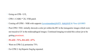 o Going on CPB - U/E,
o CPB 1- CABG * 2G, VSR patch
o Coming off CPB1 - NSR with supports Levosimendan@0.075, Adr@0.05 & Vaso @0.0003
o Post CPB 1 TEE- initially showed a color jet within the RV in the transgastric images which were
not traced to LV in the midesophageal images. Continued imaging revealed this colour jet to be
getting prominent.
o PA sO2 - 71%, RA sO2 - 67%
o Went on CPB-2 @ protamine 75%
o For CPB 2- Inj.Heparin 5mg/kg repeated.
 