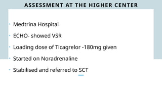 ASSESSMENT AT THE HIGHER CENTER
• Medtrina Hospital
• ECHO- showed VSR
• Loading dose of Ticagrelor -180mg given
• Started on Noradrenaline
• Stabilised and referred to SCT
 