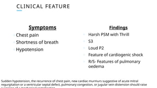 CLINICAL FEATURE
Symptoms
o Chest pain
o Shortness of breath
o Hypotension
Findings
o Harsh PSM with Thrill
o S3
o Loud P2
o Feature of cardiogenic shock
o R/S- Features of pulmonary
oedema
Sudden hypotension, the recurrence of chest pain, new cardiac murmurs suggestive of acute mitral
regurgitation or a ventricular septal defect, pulmonary congestion, or jugular vein distension should raise
 