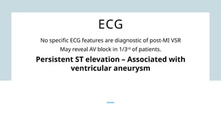 ECG
No specific ECG features are diagnostic of post-MI VSR
May reveal AV block in 1/3rd
of patients.
Persistent ST elevation – Associated with
ventricular aneurysm
 