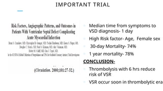 IMPORTANT TRIAL
o Median time from symptoms to
VSD diagnosis- 1 day
o High Risk factor- Age, Female sex
o 30-day Mortality- 74%
o 1 year mortality- 78%
CONCLUSION-
o Thrombolysis with 6 hrs reduce
risk of VSR
o VSR occur soon in thrombolytic era
 