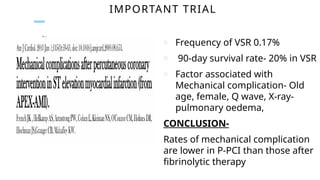 IMPORTANT TRIAL
o Frequency of VSR 0.17%
o 90-day survival rate- 20% in VSR
o Factor associated with
Mechanical complication- Old
age, female, Q wave, X-ray-
pulmonary oedema,
CONCLUSION-
Rates of mechanical complication
are lower in P-PCI than those after
fibrinolytic therapy
 