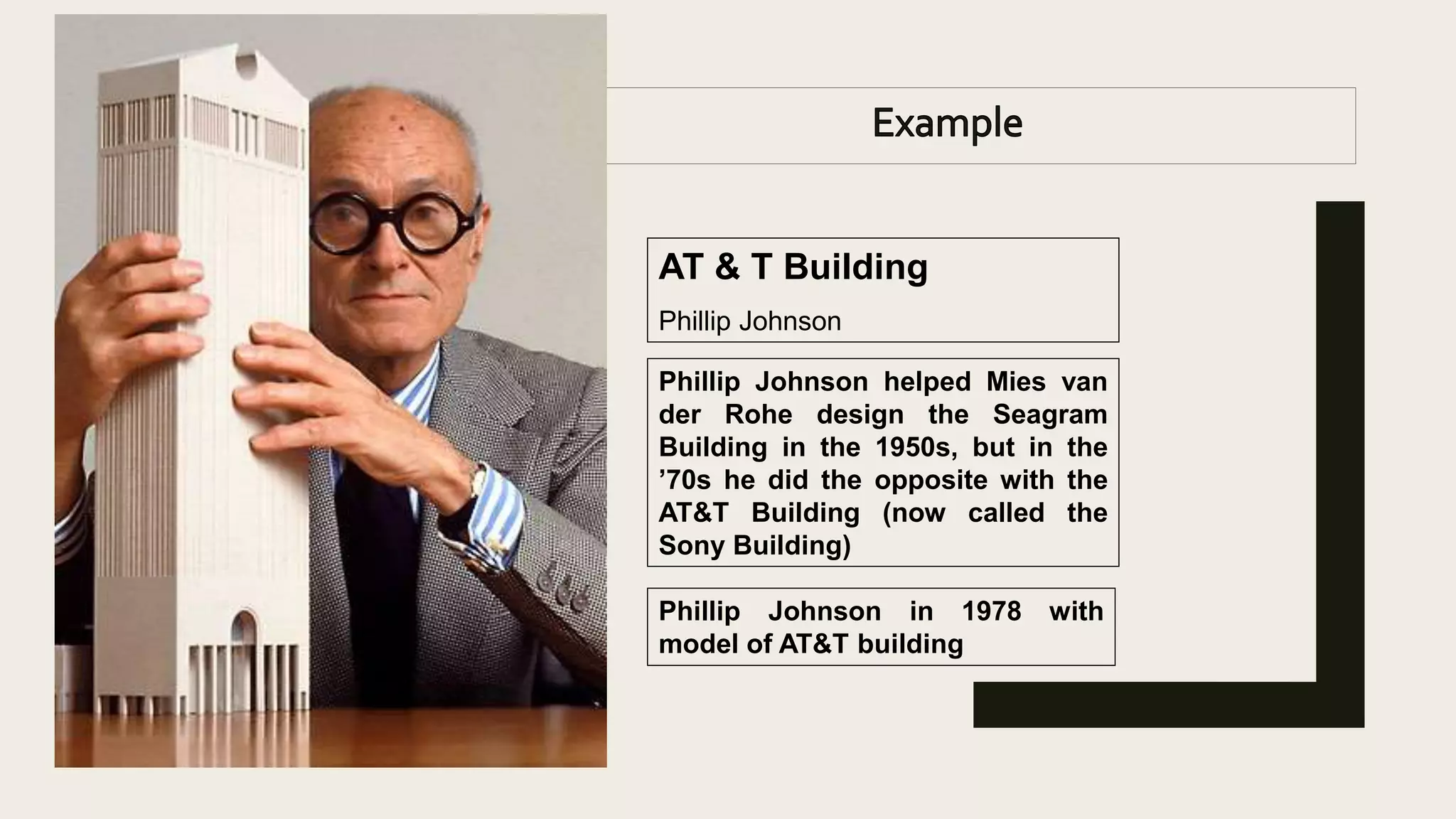 Phillip Johnson in 1978 with
model of AT&T building
AT & T Building
Phillip Johnson
Phillip Johnson helped Mies van
der Rohe design the Seagram
Building in the 1950s, but in the
’70s he did the opposite with the
AT&T Building (now called the
Sony Building)
 