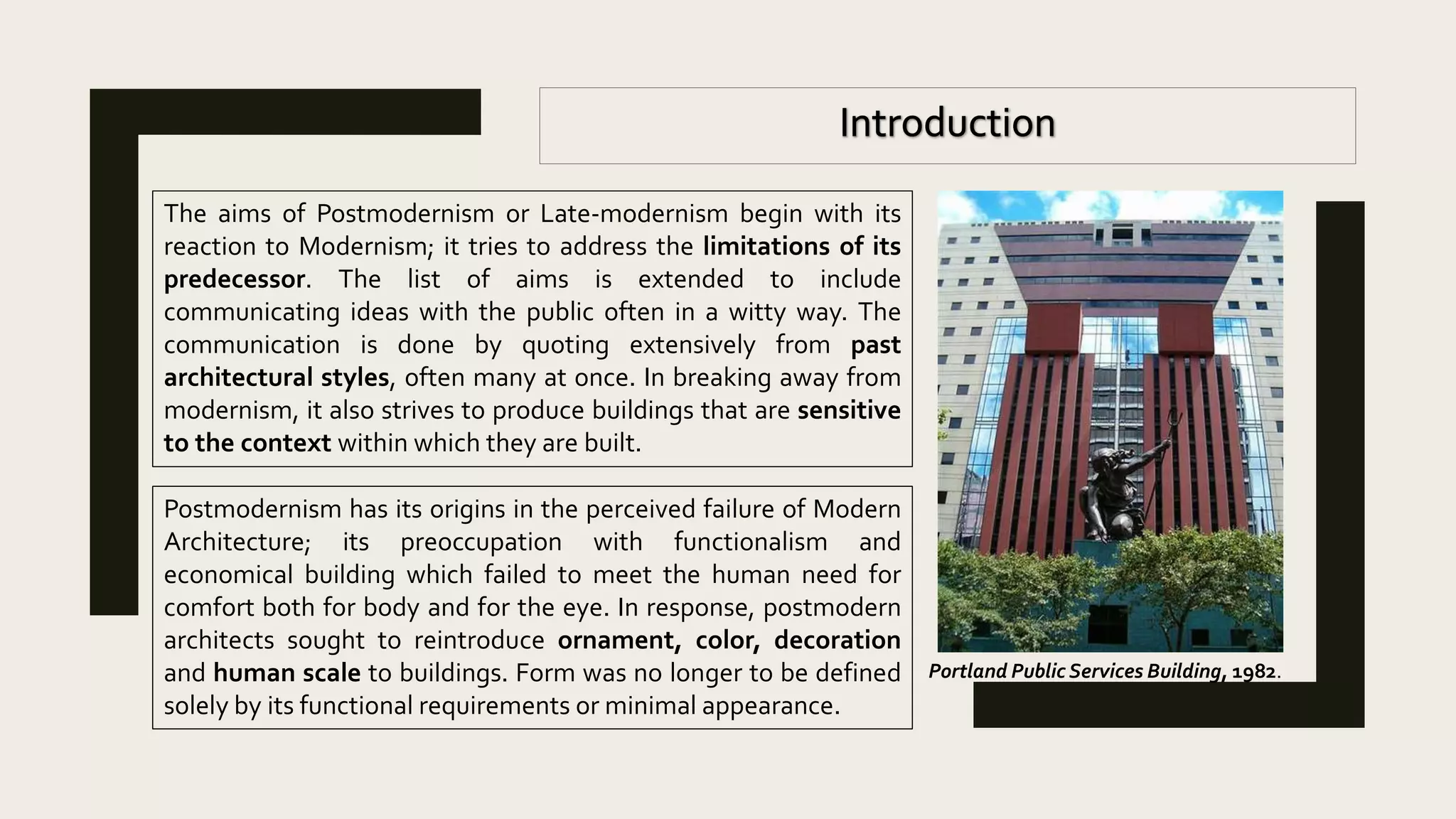 The aims of Postmodernism or Late-modernism begin with its
reaction to Modernism; it tries to address the limitations of its
predecessor. The list of aims is extended to include
communicating ideas with the public often in a witty way. The
communication is done by quoting extensively from past
architectural styles, often many at once. In breaking away from
modernism, it also strives to produce buildings that are sensitive
to the context within which they are built.
Postmodernism has its origins in the perceived failure of Modern
Architecture; its preoccupation with functionalism and
economical building which failed to meet the human need for
comfort both for body and for the eye. In response, postmodern
architects sought to reintroduce ornament, color, decoration
and human scale to buildings. Form was no longer to be defined
solely by its functional requirements or minimal appearance.
Portland Public Services Building, 1982.
 
