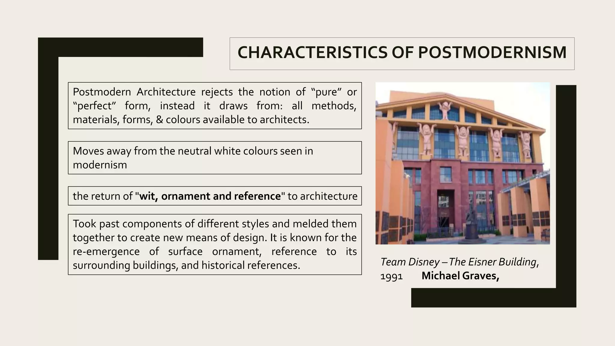 CHARACTERISTICS OF POSTMODERNISM
Postmodern Architecture rejects the notion of “pure” or
“perfect” form, instead it draws from: all methods,
materials, forms, & colours available to architects.
Moves away from the neutral white colours seen in
modernism
the return of "wit, ornament and reference" to architecture
Team Disney –The Eisner Building,
1991 Michael Graves,
Took past components of different styles and melded them
together to create new means of design. It is known for the
re-emergence of surface ornament, reference to its
surrounding buildings, and historical references.
 