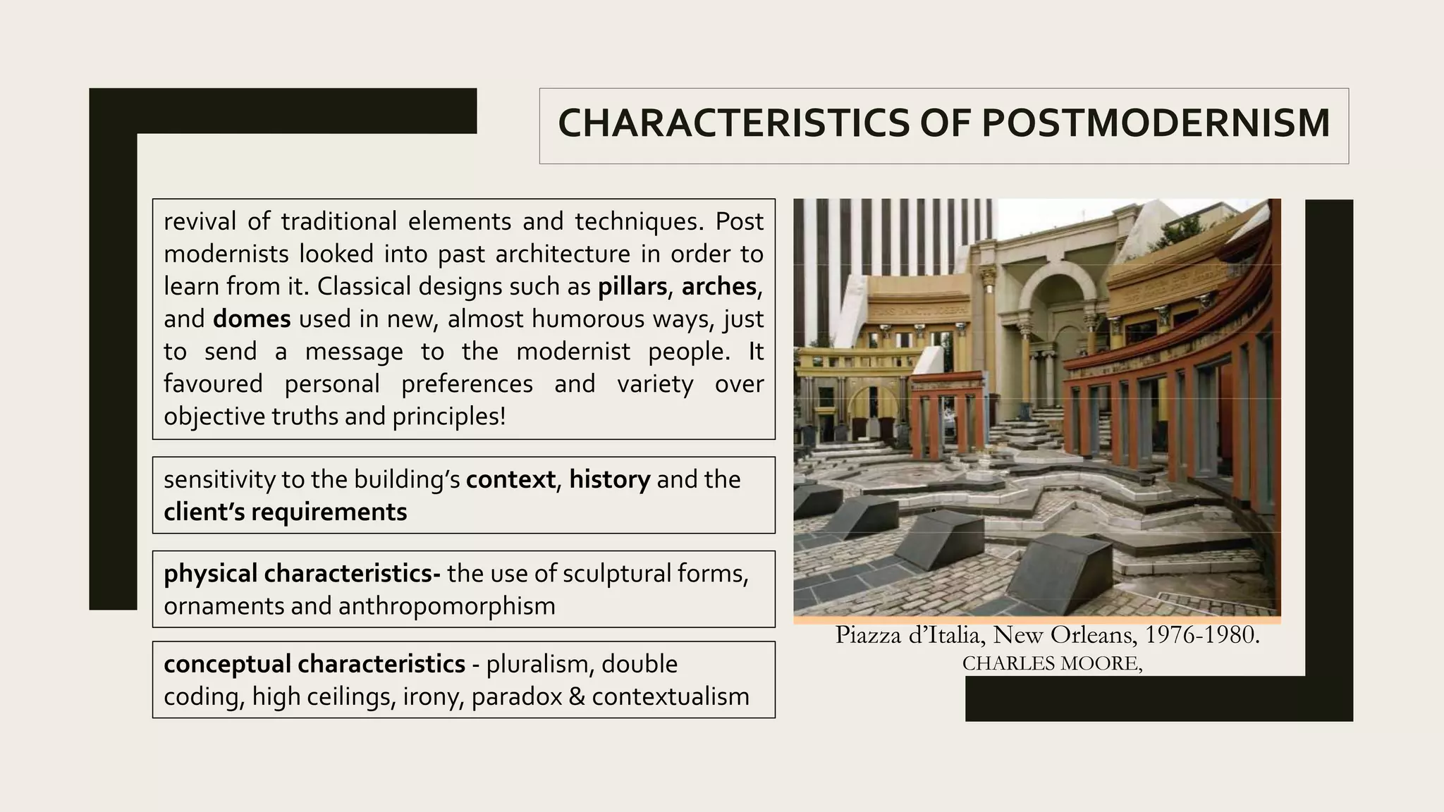 revival of traditional elements and techniques. Post
modernists looked into past architecture in order to
learn from it. Classical designs such as pillars, arches,
and domes used in new, almost humorous ways, just
to send a message to the modernist people. It
favoured personal preferences and variety over
objective truths and principles!
Piazza d’Italia, New Orleans, 1976-1980.
CHARLES MOORE,
CHARACTERISTICS OF POSTMODERNISM
sensitivity to the building’s context, history and the
client’s requirements
physical characteristics- the use of sculptural forms,
ornaments and anthropomorphism
conceptual characteristics - pluralism, double
coding, high ceilings, irony, paradox & contextualism
 