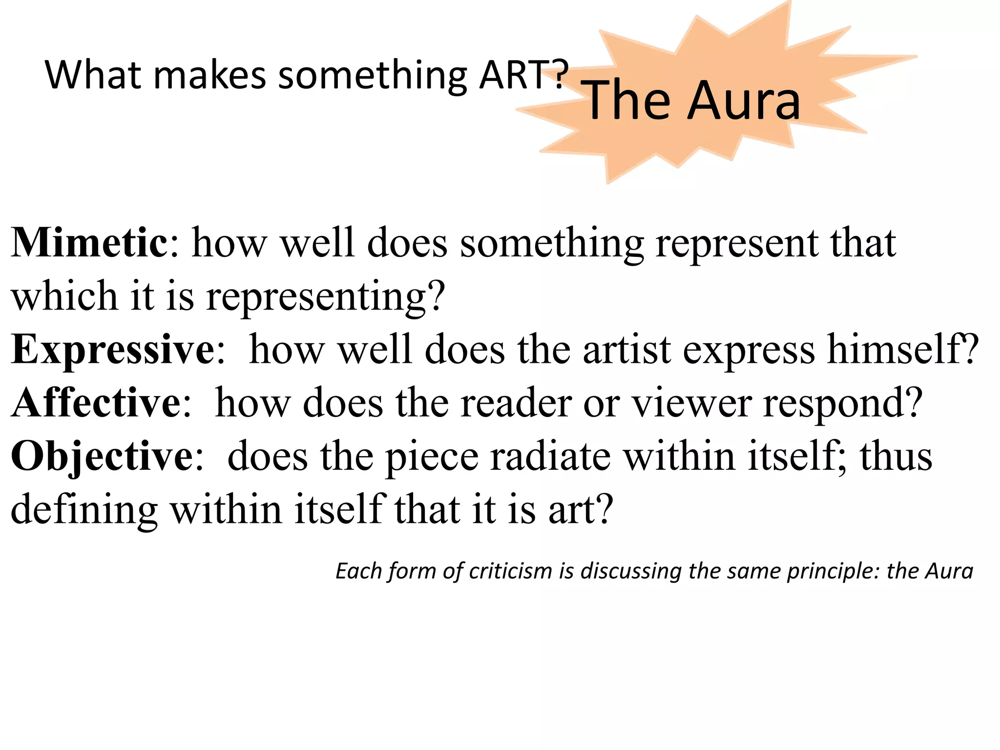 What makes something ART?
                                         The Aura

Mimetic: how well does something represent that
which it is representing?
Expressive: how well does the artist express himself?
Affective: how does the reader or viewer respond?
Objective: does the piece radiate within itself; thus
defining within itself that it is art?
                 Each form of criticism is discussing the same principle: the Aura
 