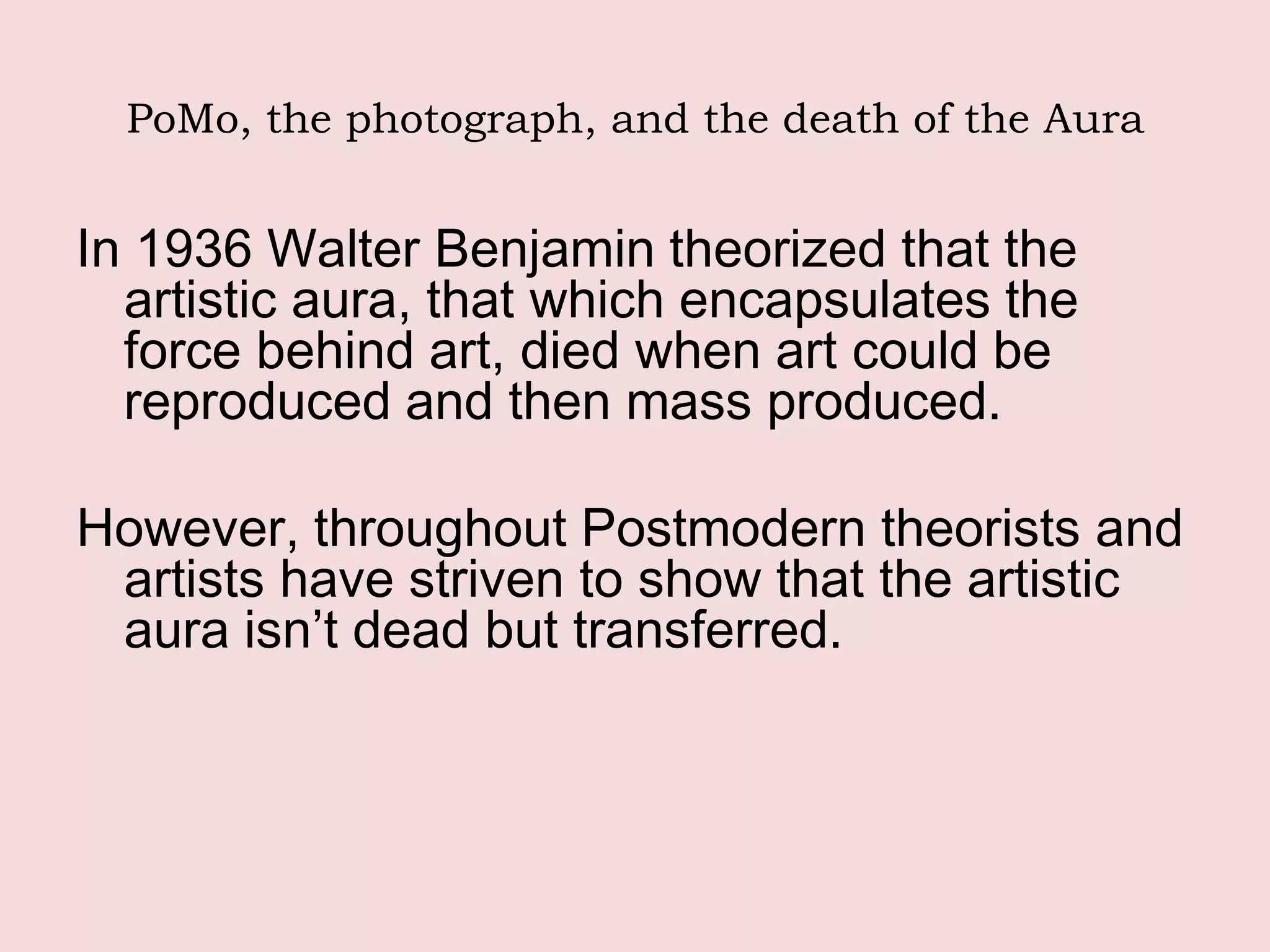 PoMo, the photograph, and the death of the Aura


In 1936 Walter Benjamin theorized that the
  artistic aura, that which encapsulates the
  force behind art, died when art could be
  reproduced and then mass produced.

However, throughout Postmodern theorists and
 artists have striven to show that the artistic
 aura isn’t dead but transferred.
 