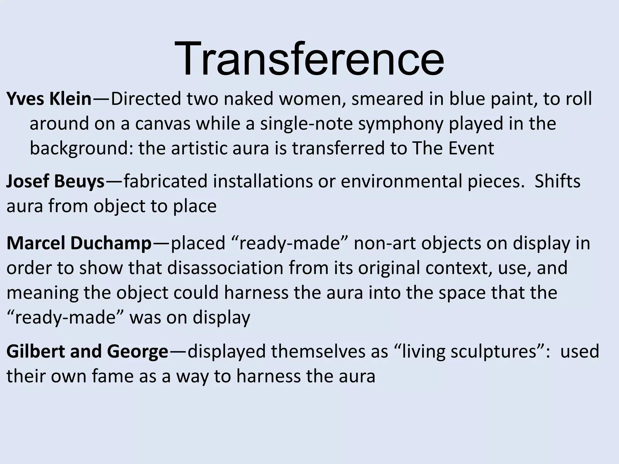 Transference
Yves Klein—Directed two naked women, smeared in blue paint, to roll
  around on a canvas while a single-note symphony played in the
  background: the artistic aura is transferred to The Event
Josef Beuys—fabricated installations or environmental pieces. Shifts
aura from object to place
Marcel Duchamp—placed “ready-made” non-art objects on display in
order to show that disassociation from its original context, use, and
meaning the object could harness the aura into the space that the
“ready-made” was on display
Gilbert and George—displayed themselves as “living sculptures”: used
their own fame as a way to harness the aura
 