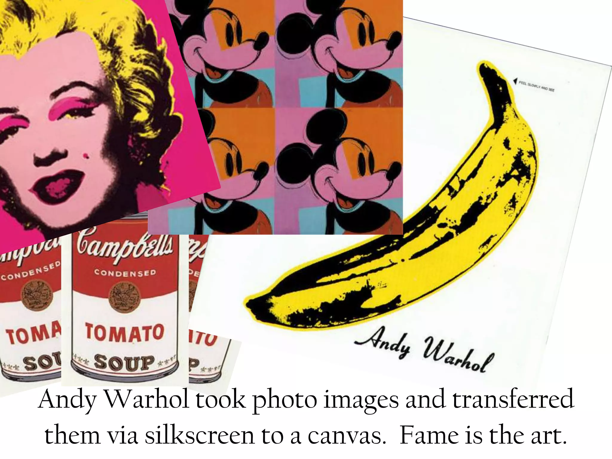 Andy Warhol took photo images and transferred
them via silkscreen to a canvas. Fame is the art.
 