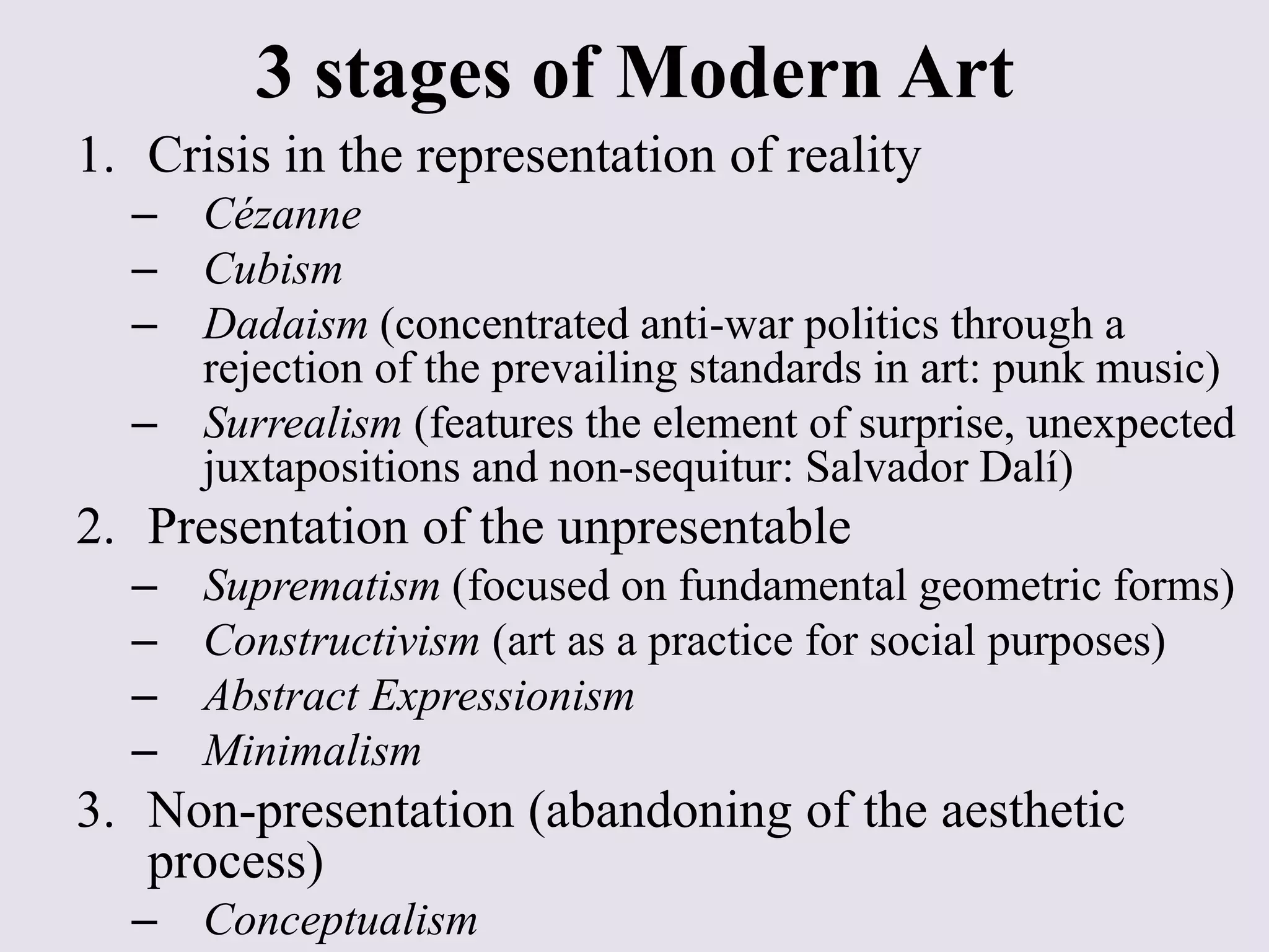3 stages of Modern Art
1. Crisis in the representation of reality
  – Cézanne
  – Cubism
  – Dadaism (concentrated anti-war politics through a
    rejection of the prevailing standards in art: punk music)
  – Surrealism (features the element of surprise, unexpected
    juxtapositions and non-sequitur: Salvador Dalí)
2. Presentation of the unpresentable
  –   Suprematism (focused on fundamental geometric forms)
  –   Constructivism (art as a practice for social purposes)
  –   Abstract Expressionism
  –   Minimalism
3. Non-presentation (abandoning of the aesthetic
   process)
  – Conceptualism
 