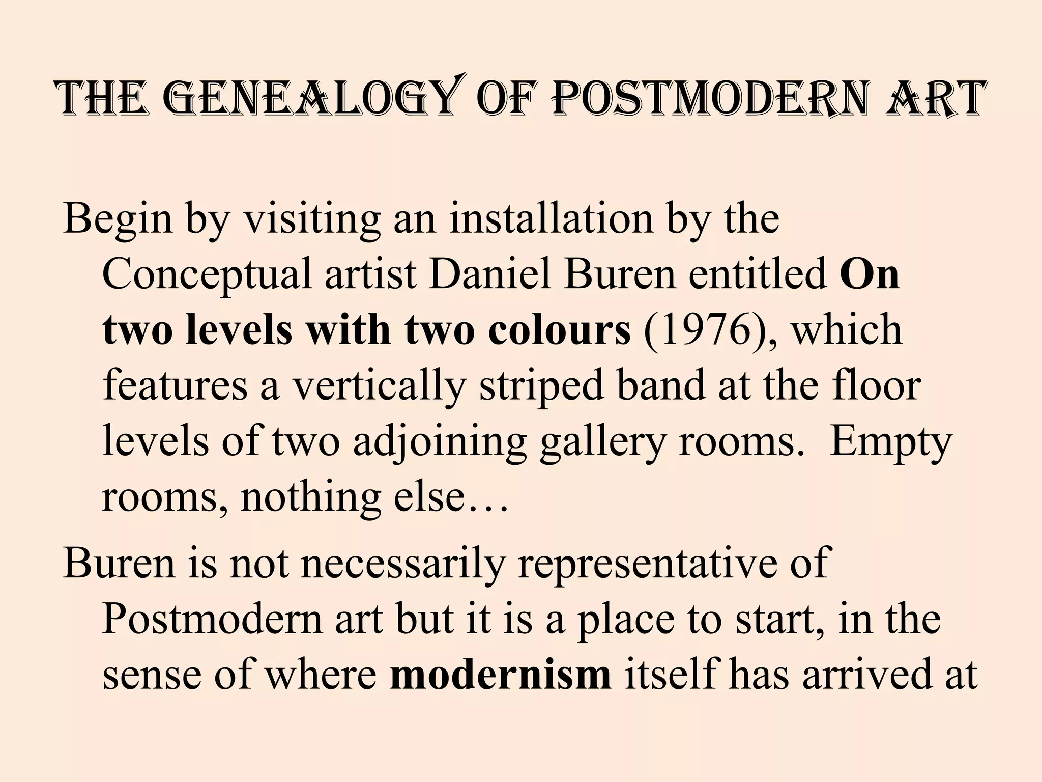 The Genealogy of Postmodern Art

Begin by visiting an installation by the
 Conceptual artist Daniel Buren entitled On
 two levels with two colours (1976), which
 features a vertically striped band at the floor
 levels of two adjoining gallery rooms. Empty
 rooms, nothing else…
Buren is not necessarily representative of
 Postmodern art but it is a place to start, in the
 sense of where modernism itself has arrived at
 