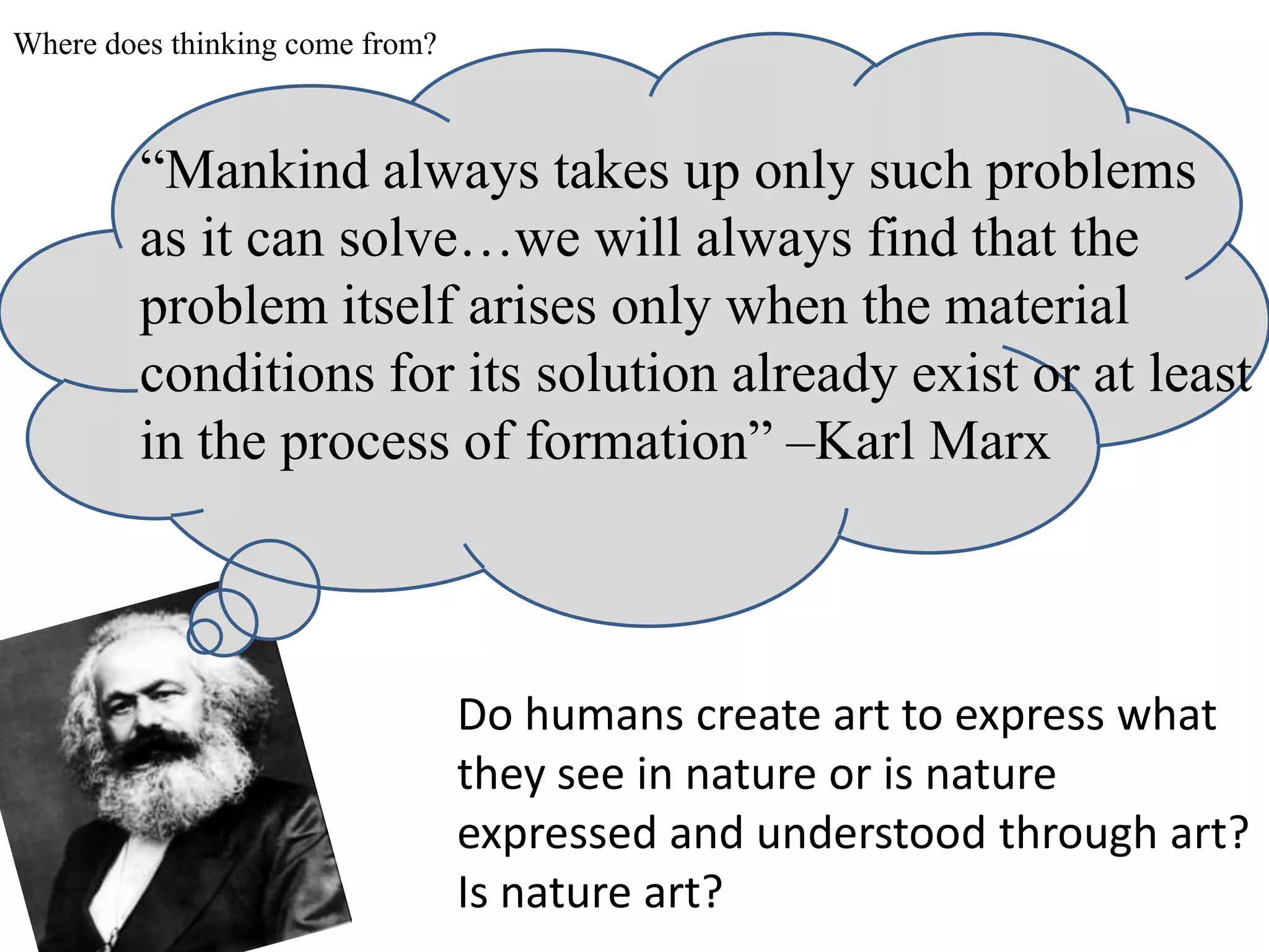 Where does thinking come from?



        “Mankind always takes up only such problems
        as it can solve…we will always find that the
        problem itself arises only when the material
        conditions for its solution already exist or at least
        in the process of formation” –Karl Marx



                                 Do humans create art to express what
                                 they see in nature or is nature
                                 expressed and understood through art?
                                 Is nature art?
 