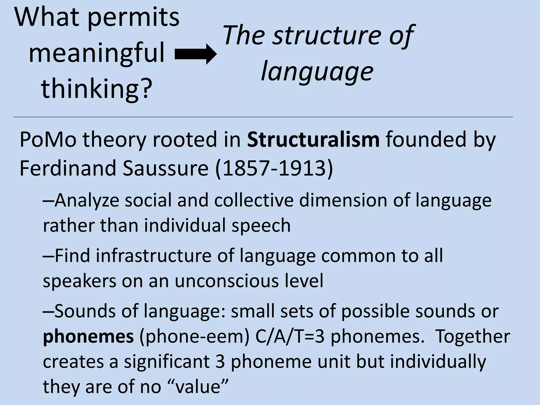 What permits
                      The structure of
 meaningful
                         language
  thinking?
PoMo theory rooted in Structuralism founded by
Ferdinand Saussure (1857-1913)
  –Analyze social and collective dimension of language
  rather than individual speech
  –Find infrastructure of language common to all
  speakers on an unconscious level
  –Sounds of language: small sets of possible sounds or
  phonemes (phone-eem) C/A/T=3 phonemes. Together
  creates a significant 3 phoneme unit but individually
  they are of no “value”
 