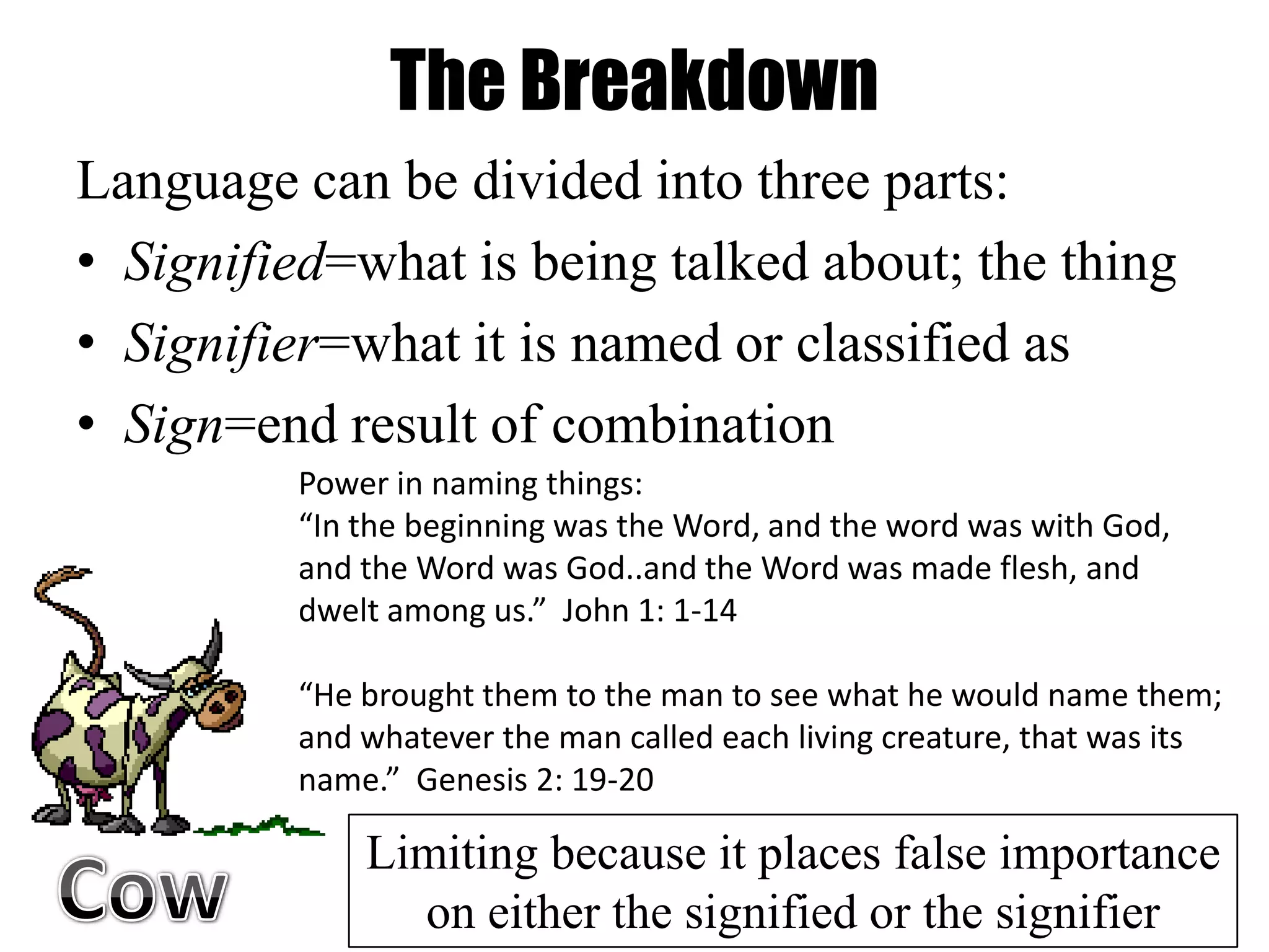 The Breakdown
Language can be divided into three parts:
• Signified=what is being talked about; the thing
• Signifier=what it is named or classified as
• Sign=end result of combination
         Power in naming things:
         “In the beginning was the Word, and the word was with God,
         and the Word was God..and the Word was made flesh, and
         dwelt among us.” John 1: 1-14

         “He brought them to the man to see what he would name them;
         and whatever the man called each living creature, that was its
         name.” Genesis 2: 19-20

             Limiting because it places false importance
               on either the signified or the signifier
 