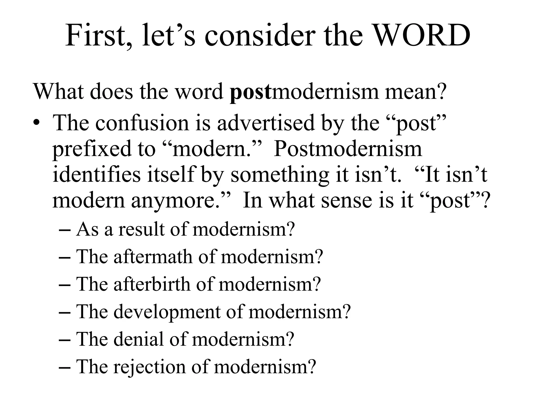 First, let’s consider the WORD
What does the word postmodernism mean?
• The confusion is advertised by the “post”
  prefixed to “modern.” Postmodernism
  identifies itself by something it isn’t. “It isn’t
  modern anymore.” In what sense is it “post”?
   – As a result of modernism?
   – The aftermath of modernism?
   – The afterbirth of modernism?
   – The development of modernism?
   – The denial of modernism?
   – The rejection of modernism?
 