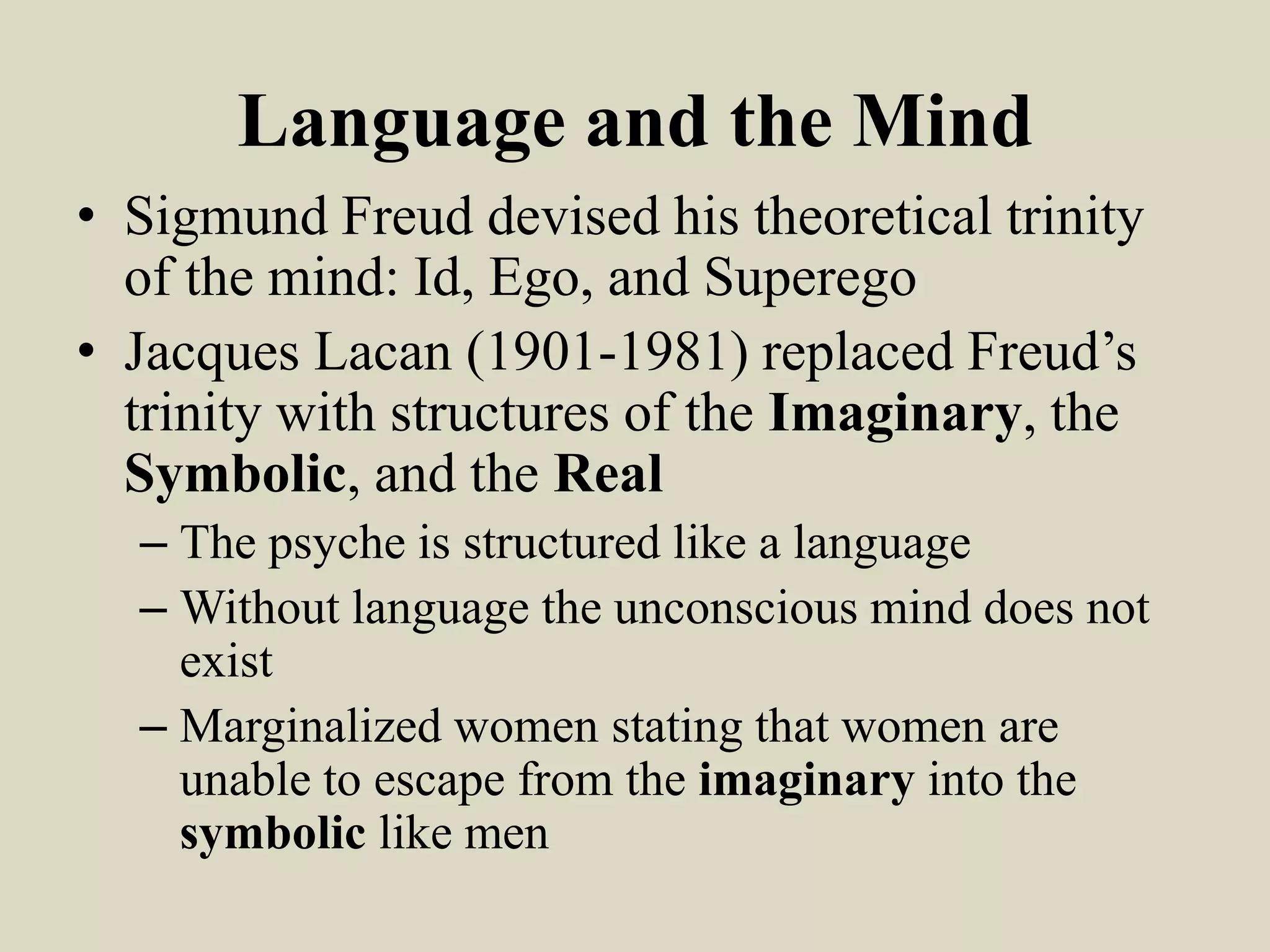 Language and the Mind
• Sigmund Freud devised his theoretical trinity
  of the mind: Id, Ego, and Superego
• Jacques Lacan (1901-1981) replaced Freud’s
  trinity with structures of the Imaginary, the
  Symbolic, and the Real
  – The psyche is structured like a language
  – Without language the unconscious mind does not
    exist
  – Marginalized women stating that women are
    unable to escape from the imaginary into the
    symbolic like men
 