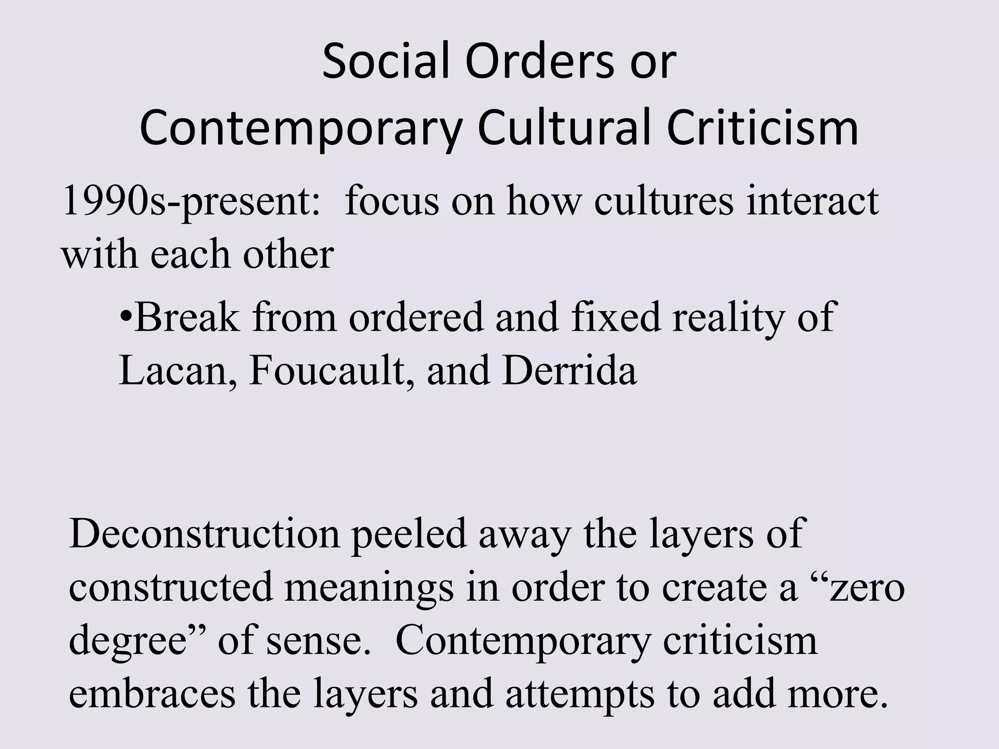 Social Orders or
    Contemporary Cultural Criticism
1990s-present: focus on how cultures interact
with each other
   •Break from ordered and fixed reality of
   Lacan, Foucault, and Derrida


Deconstruction peeled away the layers of
constructed meanings in order to create a “zero
degree” of sense. Contemporary criticism
embraces the layers and attempts to add more.
 