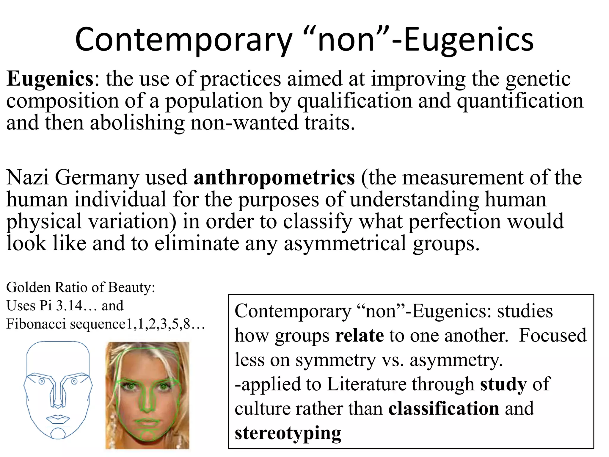 Contemporary “non”-Eugenics
Eugenics: the use of practices aimed at improving the genetic
composition of a population by qualification and quantification
and then abolishing non-wanted traits.

Nazi Germany used anthropometrics (the measurement of the
human individual for the purposes of understanding human
physical variation) in order to classify what perfection would
look like and to eliminate any asymmetrical groups.
Golden Ratio of Beauty:
Uses Pi 3.14… and                Contemporary “non”-Eugenics: studies
Fibonacci sequence1,1,2,3,5,8…
                                 how groups relate to one another. Focused
                                 less on symmetry vs. asymmetry.
                                 -applied to Literature through study of
                                 culture rather than classification and
                                 stereotyping
 